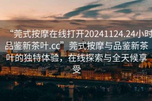 “莞式按摩在線(xiàn)打開(kāi)20241124.24小時(shí)品鑒新茶葉.cc”莞式按摩與品鑒新茶葉的獨特體驗，在線(xiàn)探索與全天候享受