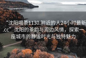 “沈陽(yáng)喝茶1130.附近的人24小時(shí)最新.cc”沈陽(yáng)的茶韻與周邊風(fēng)情，探索一座城市的靜謐時(shí)光與獨特魅力