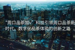 “周口品茶加v”科技引領(lǐng)周口品茶新時(shí)代，數字化品茶體驗的創(chuàng  )新之路