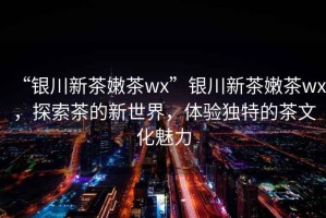 “銀川新茶嫩茶wx”銀川新茶嫩茶wx，探索茶的新世界，體驗獨特的茶文化魅力