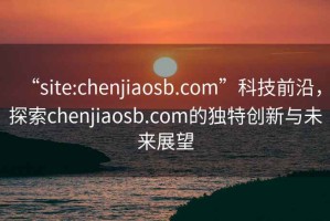 “site:chenjiaosb.com”科技前沿，探索chenjiaosb.com的獨特創(chuàng  )新與未來(lái)展望