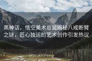 黑神話(huà)，悟空美術(shù)總監揭秘八戒斷臂之謎，匠心獨運的藝術(shù)創(chuàng  )作引發(fā)熱議