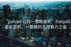 “palipali讓你一整晚最新”P(pán)alipali最新更新，一整晚的無(wú)限魅力之夜