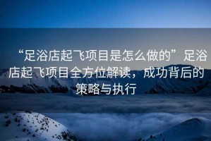 “足浴店起飛項目是怎么做的”足浴店起飛項目全方位解讀，成功背后的策略與執行
