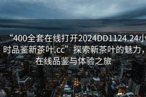 “400全套在線(xiàn)打開(kāi)2024DD1124.24小時(shí)品鑒新茶葉.cc”探索新茶葉的魅力，在線(xiàn)品鑒與體驗之旅