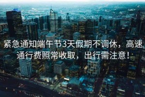 緊急通知端午節3天假期不調休，高速通行費照常收取，出行需注意！