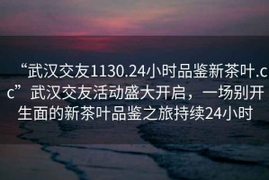 “武漢交友1130.24小時(shí)品鑒新茶葉.cc”武漢交友活動(dòng)盛大開(kāi)啟，一場(chǎng)別開(kāi)生面的新茶葉品鑒之旅持續24小時(shí)