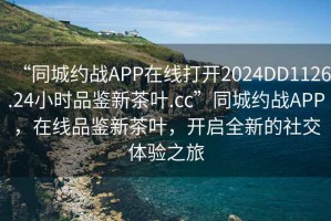 “同城約戰APP在線(xiàn)打開(kāi)2024DD1126.24小時(shí)品鑒新茶葉.cc”同城約戰APP，在線(xiàn)品鑒新茶葉，開(kāi)啟全新的社交體驗之旅