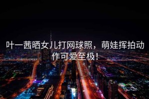 葉一茜曬女兒打網(wǎng)球照，萌娃揮拍動(dòng)作可愛(ài)至極！
