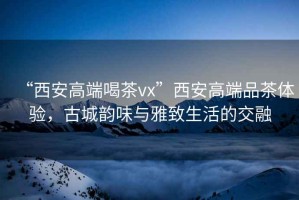 “西安高端喝茶vx”西安高端品茶體驗，古城韻味與雅致生活的交融