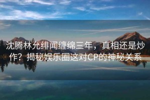 沈騰林允緋聞纏綿三年，真相還是炒作？揭秘娛樂(lè )圈這對CP的神秘關(guān)系