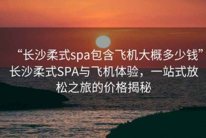 “長(cháng)沙柔式spa包含飛機大概多少錢(qián)”長(cháng)沙柔式SPA與飛機體驗，一站式放松之旅的價(jià)格揭秘