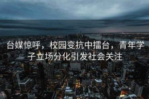 臺媒驚呼，校園變抗中擂臺，青年學(xué)子立場(chǎng)分化引發(fā)社會(huì )關(guān)注