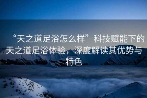 “天之道足浴怎么樣”科技賦能下的天之道足浴體驗，深度解讀其優(yōu)勢與特色