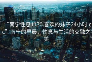 “南寧性息1130.喜歡的妹子24小時(shí).cc”南寧的早晨，性息與生活的交融之美