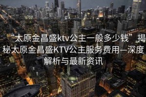 “太原金昌盛ktv公主一般多少錢(qián)”揭秘太原金昌盛KTV公主服務(wù)費用—深度解析與最新資訊