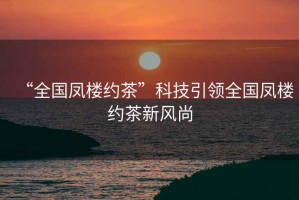 “全國鳳樓約茶”科技引領(lǐng)全國鳳樓約茶新風(fēng)尚