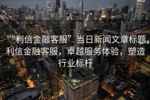 “利信金融客服”當日新聞文章標題，利信金融客服，卓越服務(wù)體驗，塑造行業(yè)標桿