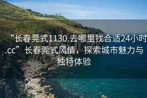 “長(cháng)春莞式1130.去哪里找合適24小時(shí).cc”長(cháng)春莞式風(fēng)情，探索城市魅力與獨特體驗