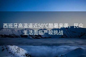 西班牙高溫逼近50℃酷暑來(lái)襲，民眾生活面臨嚴峻挑戰