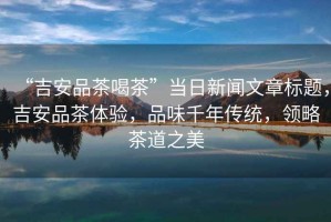 “吉安品茶喝茶”當日新聞文章標題，吉安品茶體驗，品味千年傳統，領(lǐng)略茶道之美