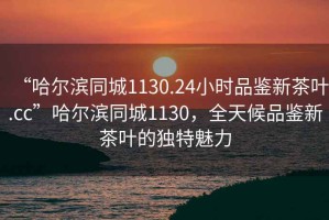 “哈爾濱同城1130.24小時(shí)品鑒新茶葉.cc”哈爾濱同城1130，全天候品鑒新茶葉的獨特魅力