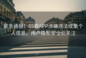 緊急通報！65款APP涉嫌違法收集個(gè)人信息，用戶(hù)隱私安全引關(guān)注