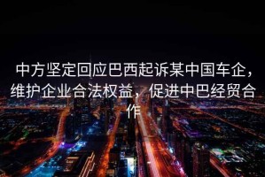 中方堅定回應巴西起訴某中國車(chē)企，維護企業(yè)合法權益，促進(jìn)中巴經(jīng)貿合作