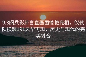9.3閱兵彩排官宣畫(huà)面驚艷亮相，儀仗隊換裝191風(fēng)華再現，歷史與現代的完美融合