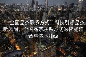 “全國品茶聯(lián)系方式”科技引領(lǐng)品茶新風(fēng)尚，全國品茶聯(lián)系方式的智能整合與體驗升級