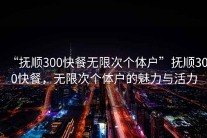 “撫順300快餐無(wú)限次個(gè)體戶(hù)”撫順300快餐，無(wú)限次個(gè)體戶(hù)的魅力與活力