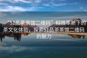 “51品茶茶館二維碼”科技革新下的茶文化體驗，探索51品茶茶館二維碼的魅力
