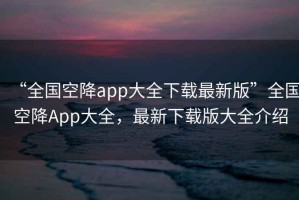 “全國空降app大全下載最新版”全國空降App大全，最新下載版大全介紹