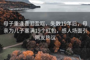 母子重逢喜淚盈眶，失散19年后，母親為兒子塞滿(mǎn)19個(gè)紅包，感人場(chǎng)面引網(wǎng)友熱議