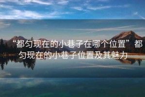 “都勻現在的小巷子在哪個(gè)位置”都勻現在的小巷子位置及其魅力