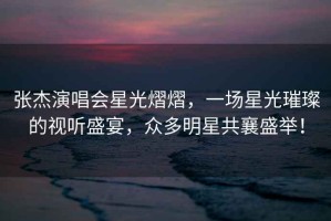 張杰演唱會(huì )星光熠熠，一場(chǎng)星光璀璨的視聽(tīng)盛宴，眾多明星共襄盛舉！