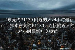 “東莞約P1130.附近的人24小時(shí)最新.cc”探索東莞約P1130，連接附近人的24小時(shí)最新社交模式