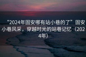 “2024年固安哪有站小巷的了”固安小巷風(fēng)采，穿越時(shí)光的站巷記憶（2024年）