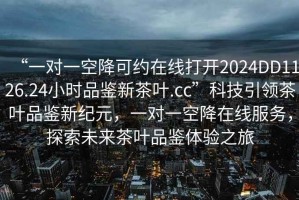 “一對一空降可約在線(xiàn)打開(kāi)2024DD1126.24小時(shí)品鑒新茶葉.cc”科技引領(lǐng)茶葉品鑒新紀元，一對一空降在線(xiàn)服務(wù)，探索未來(lái)茶葉品鑒體驗之旅