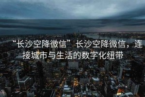 “長(cháng)沙空降微信”長(cháng)沙空降微信，連接城市與生活的數字化紐帶