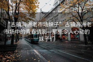 “古鎮海洲老市場(chǎng)妹子”古鎮海洲老市場(chǎng)中的青春倩影—那些令人心動(dòng)的妹子們