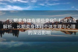 “長(cháng)期賣(mài)身體有哪些變化”科技深度解析，長(cháng)期賣(mài)身體對個(gè)體生理與心理的深遠影響