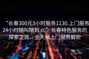 “長(cháng)春300元3小時(shí)服務(wù)1130.上門(mén)服務(wù)24小時(shí)隨叫隨到.cc”長(cháng)春特色服務(wù)的探索之旅，全天候上門(mén)服務(wù)解析