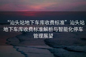 “汕頭站地下車(chē)庫收費標準”汕頭站地下車(chē)庫收費標準解析與智能化停車(chē)管理展望