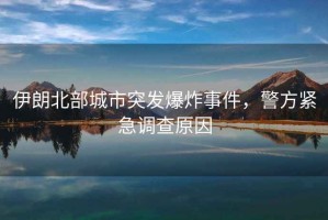 伊朗北部城市突發(fā)爆炸事件，警方緊急調查原因
