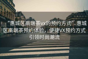“惠城區高端茶vx的預約方式”惠城區高端茶預約體驗，便捷VX預約方式引領(lǐng)時(shí)尚潮流