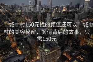 “城中村150元找的顏值還可以”城中村的美容秘密，顏值背后的故事，只需150元