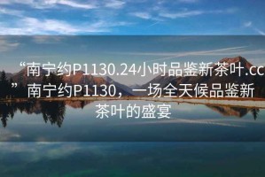 “南寧約P1130.24小時(shí)品鑒新茶葉.cc”南寧約P1130，一場(chǎng)全天候品鑒新茶葉的盛宴