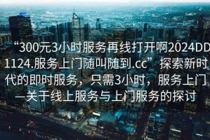 “300元3小時(shí)服務(wù)再線(xiàn)打開(kāi)啊2024DD1124.服務(wù)上門(mén)隨叫隨到.cc”探索新時(shí)代的即時(shí)服務(wù)，只需3小時(shí)，服務(wù)上門(mén)—關(guān)于線(xiàn)上服務(wù)與上門(mén)服務(wù)的探討