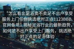 “怎么看出足浴賣(mài)不賣(mài)足不出戶(hù)享受服務(wù)上門(mén)任你挑選絕對正點(diǎn)1123BBB.官網(wǎng)備用1.揭秘足浴行業(yè)的最新趨勢，如何足不出戶(hù)享受上門(mén)服務(wù)，挑選絕對正點(diǎn)的足浴體驗